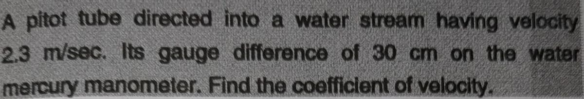 A pitot tube directed into a water stream having velocity
2.3m/sec. Its gauge difference of 30 cm on the water
mercury manometer. Find the coefficient of velocity.
