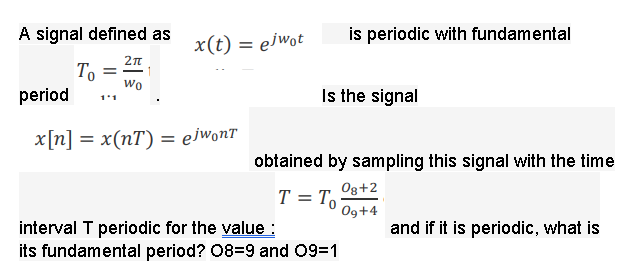 A signal defined as
is periodic with fundamental
x(t) = ejwot
%3D
2n
То
wo
period
Is the signal
1'1
x[n] = x(nT) = ejwonT
obtained by sampling this signal with the time
Og+2
T = To
Og+4
interval T periodic for the value :
its fundamental period? 08=9 and 09=1
and if it is periodic, what is
