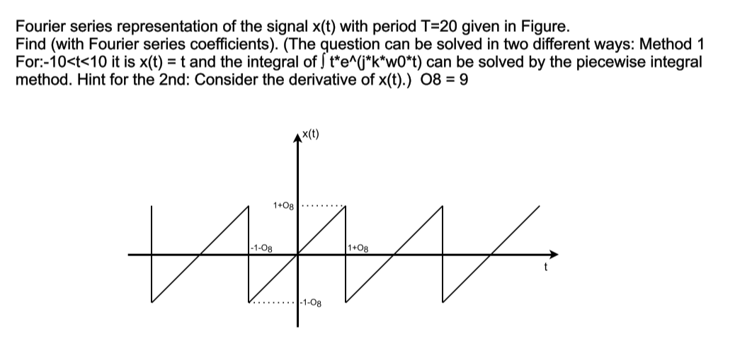 Fourier series representation of the signal x(t) with period T=20 given in Figure.
Find (with Fourier series coefficients). (The question can be solved in two different ways: Method 1
For:-10<t<10 it is x(t) = t and the integral of t*e^(*k*wO*t) can be solved by the piecewise integral
method. Hint for the 2nd: Consider the derivative of x(t).) O8 = 9
x(t)
1+08
-1-Og
1+08
-1-Og
