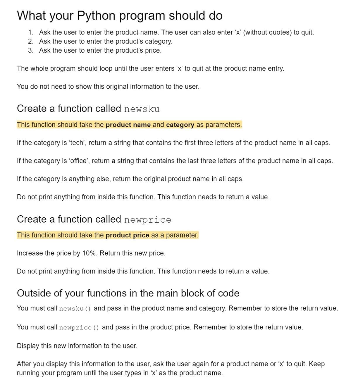 What your Python program should do
1. Ask the user to enter the product name. The user can also enter 'x' (without quotes) to quit.
2. Ask the user to enter the product's category.
3. Ask the user to enter the product's price.
The whole program should loop until the user enters 'x' to quit at the product name entry.
You do not need to show this original information to the user.
Create a function called news ku
This function should take the product name and category as parameters.
If the category is 'tech', return a string that contains the first three letters of the product name in all caps.
If the category is 'office', return a string that contains the last three letters of the product name in all caps.
If the category is anything else, return the original product name in all caps.
Do not print anything from inside this function. This function needs to return a value.
Create a function called newprice
This function should take the product price as a parameter.
Increase the price by 10%. Return this new price.
Do not print anything from inside this function. This function needs to return a value.
Outside of your functions in the main block of code
You must call newsku () and pass in the product name and category. Remember to store the return value.
You must call newprice () and pass in the product price. Remember to store the return value.
Display this new information to the user.
After you display this information to the user, ask the user again for a product name or 'x' to quit. Keep
running your program until the user types in 'x' as the product name.