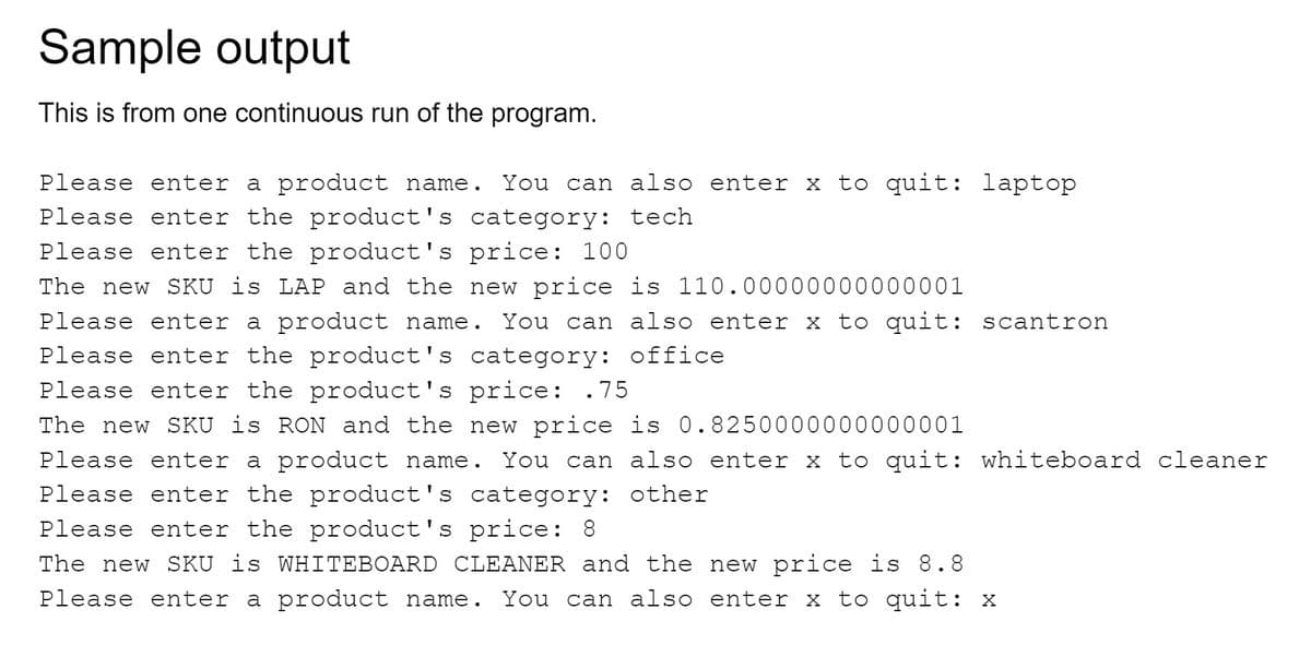 Sample output
This is from one continuous run of the program.
Please enter a product name. You can also enter x to quit: laptop
Please enter the product's category: tech
Please enter the product's price: 100
The new SKU is LAP and the new price is 110.00000000000001
Please enter a product name. You can also enter x to quit: scantron
Please enter the product's category: office
Please enter the product's price: .75
The new SKU is RON and the new price is 0.8250000000000001
Please enter a product name. You can also enter x to quit: whiteboard cleaner
Please enter the product's category: other
Please enter the product's price: 8
The new SKU is WHITEBOARD CLEANER and the new price is 8.8
Please enter a product name. You can also enter x to quit: x