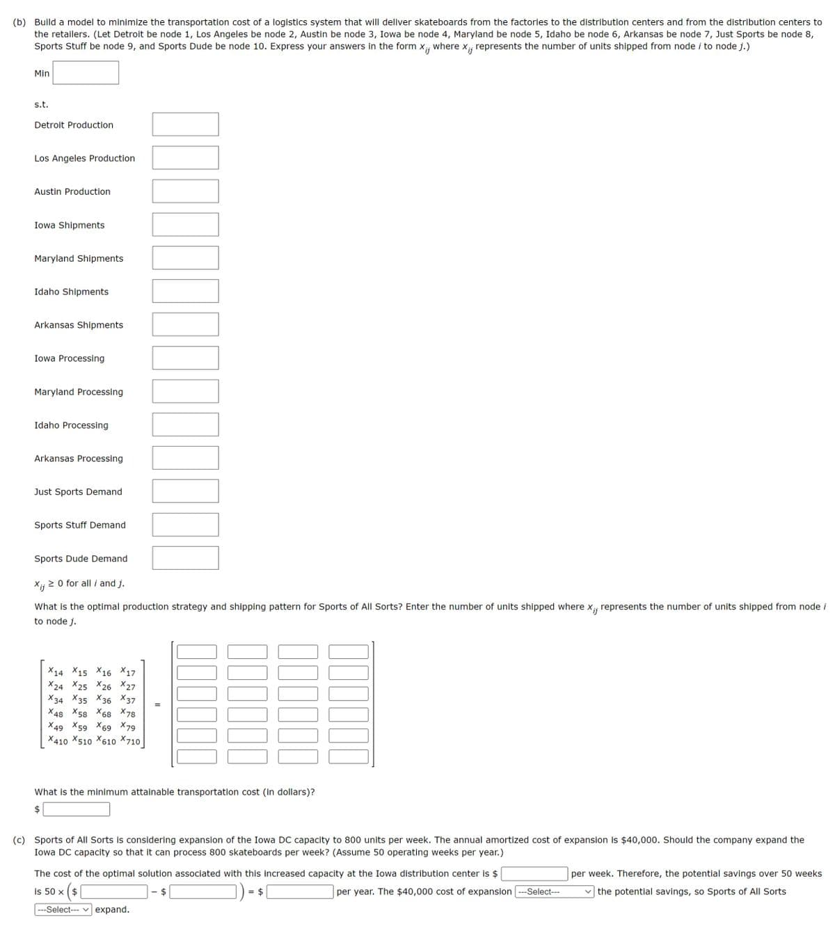 (b) Build a model to minimize the transportation cost of a logistics system that will deliver skateboards from the factories to the distribution centers and from the distribution centers to
the retailers. (Let Detroit be node 1, Los Angeles be node 2, Austin be node 3, Iowa be node 4, Maryland be node 5, Idaho be node 6, Arkansas be node 7, Just Sports be node 8,
Sports Stuff be node 9, and Sports Dude be node 10. Express your answers in the form X;; where x¡; represents the number of units shipped from node i to node j.)
Xij
Min
s.t.
Detroit Production
Los Angeles Production
Austin Production
Iowa Shipments
Maryland Shipments
Idaho Shipments
Arkansas Shipments
Iowa Processing
Maryland Processing
Idaho Processing
Arkansas Processing
Just Sports Demand
Sports Stuff Demand
Sports Dude Demand
Xij ≥ 0 for all i and j.
What is the optimal production strategy and shipping pattern for Sports of All Sorts? Enter the number of units shipped where x₁, represents the number of units shipped from node i
to node j.
Xij
X14 15 16 17
X24 X25 X26 X27
x34
X35 36 37
X48 X58 X68 X78
X49 X59 X69 X79
X410 X510 X610 X710
NUMUGOVO
=
00000
What is the minimum attainable transportation cost (in dollars)?
$
is 50 x $
(c) Sports of All Sorts is considering expansion of the Iowa DC capacity to 800 units per week. The annual amortized cost of expansion is $40,000. Should the company expand the
Iowa DC capacity so that it can process 800 skateboards per week? (Assume 50 operating weeks per year.)
The cost of the optimal solution associated with this increased capacity at the Iowa distribution center is $
× ( $ [
---Select--- expand.
=
per year. The $40,000 cost of expansion ---Select---
per week. Therefore, the potential savings over 50 weeks
✓the potential savings, so Sports of All Sorts