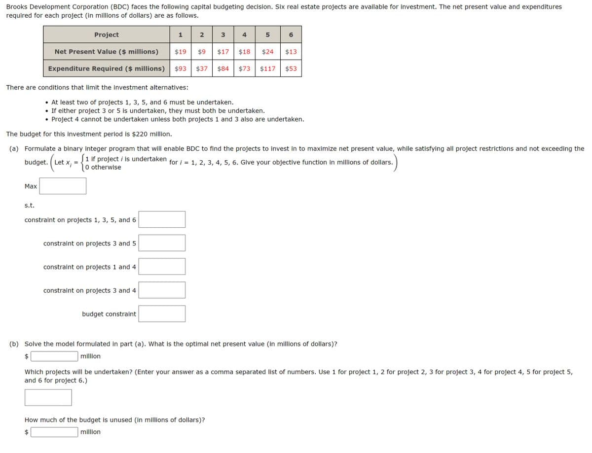 Brooks Development Corporation (BDC) faces the following capital budgeting decision. Six real estate projects are available for investment. The net present value and expenditures
required for each project (in millions of dollars) are as follows.
There are conditions that limit the investment alternatives:
Max
Project
$19 $9
$18
Net Present Value ($ millions)
Expenditure Required ($ millions) $93 $37 $84 $73
budget. Let x;
s.t.
=
constraint on projects 1, 3, 5, and 6
1
constraint on projects 3 and 5
constraint on projects 1 and 4
2
constraint on projects 3 and 4
The budget for this investment period is $220 million.
(a) Formulate a binary integer program that will enable BDC to find the projects to invest in to maximize net present value, while satisfying all project restrictions and not exceeding the
1 if project i is undertaken for i = 1, 2, 3, 4, 5, 6. Give your objective function in millions of dollars.
0 otherwise
budget constraint
3
• At least two of projects 1, 3, 5, and 6 must be undertaken.
either project 3 or 5 is undertaken, they must bot be un
ken.
Project 4 cannot be undertaken unless both projects 1 and 3 also are undertaken.
4
$17
5
How much of the budget is unused (in millions of dollars)?
million
6
$24
$117 $53
$13
(b) Solve the model formulated in part (a). What is the optimal net present value (in millions of dollars)?
million
Which projects will be undertaken? (Enter your answer as a comma separated list of numbers. Use 1 for project 1, 2 for project 2, 3 for project 3, 4 for project 4, 5 for project 5,
and 6 for project 6.)