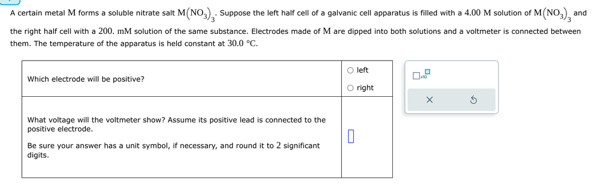 A certain metal M forms a soluble nitrate salt M(NO3). Suppose the left half cell of a galvanic cell apparatus is filled with a 4.00 M solution of M(NO3), and
the right half cell with a 200. mM solution of the same substance. Electrodes made of M are dipped into both solutions and a voltmeter is connected between
them. The temperature of the apparatus is held constant at 30.0 °C.
Which electrode will be positive?
What voltage will the voltmeter show? Assume its positive lead is connected to the
positive electrode.
Be sure your answer has a unit symbol, if necessary, and round it to 2 significant
digits.
left
☐ x10
right