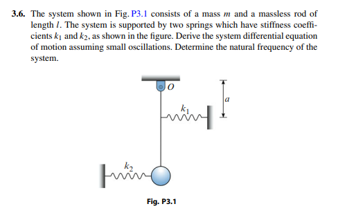 3.6. The system shown in Fig. P3.1 consists of a mass m and a massless rod of
length 1. The system is supported by two springs which have stiffness coeffi-
cients kį and k2, as shown in the figure. Derive the system differential equation
of motion assuming small oscillations. Determine the natural frequency of the
system.
Fig. P3.1
