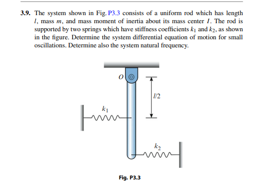 3.9. The system shown in Fig. P3.3 consists of a uniform rod which has length
1, mass m, and mass moment of inertia about its mass center 1. The rod is
supported by two springs which have stiffness coefficients ki and k2, as shown
in the figure. Determine the system differential equation of motion for small
ocillations. Determine also the system natural frequency.
1/2
ing
Fig. P3.3
