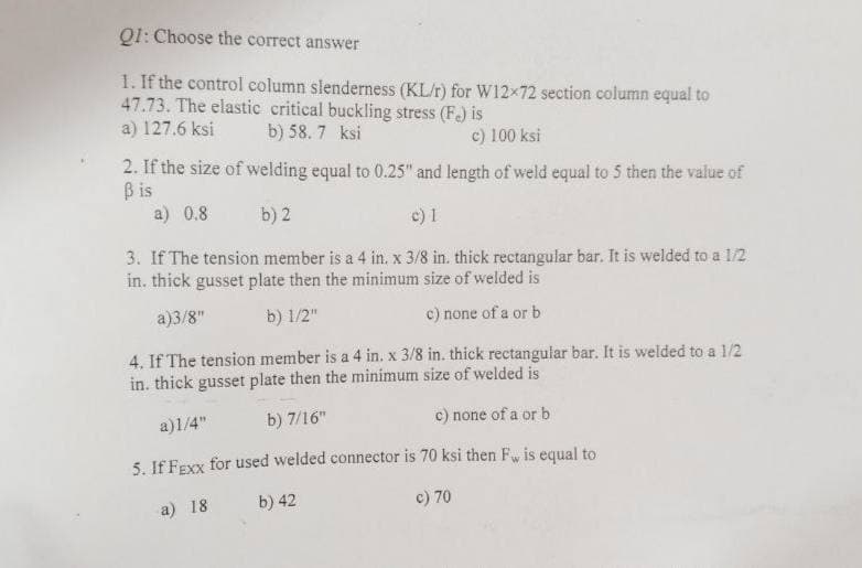 Q1: Choose the correct answer
1. If the control column slenderness (KL/r) for W12x72 section column equal to
47.73. The elastic critical buckling stress (F.) is
a) 127.6 ksi b) 58.7 ksi
c) 100 ksi
2. If the size of welding equal to 0.25" and length of weld equal to 5 then the value of
ß is
a) 0.8 b) 2
c) 1
3. If The tension member is a 4 in. x 3/8 in. thick rectangular bar. It is welded to a 1/2
in. thick gusset plate then the minimum size of welded is
a)3/8"
b) 1/2"
c) none of a or b
4. If The tension member is a 4 in. x 3/8 in. thick rectangular bar. It is welded to a 1/2
in. thick gusset plate then the minimum size of welded is
a)1/4"
b) 7/16"
c) none of a or b
5. If Fexx for used welded connector is 70 ksi then Fw is equal to
b) 42
a) 18
c) 70