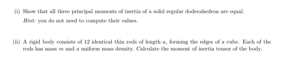 (i) Show that all three principal moments of inertia of a solid regular dodecahedron are equal.
Hint: you do not need to compute their values.
(ii) A rigid body consists of 12 identical thin rods of length a, forming the edges of a cube. Each of the
rods has mass m and a uniform mass density. Calculate the moment of inertia tensor of the body.