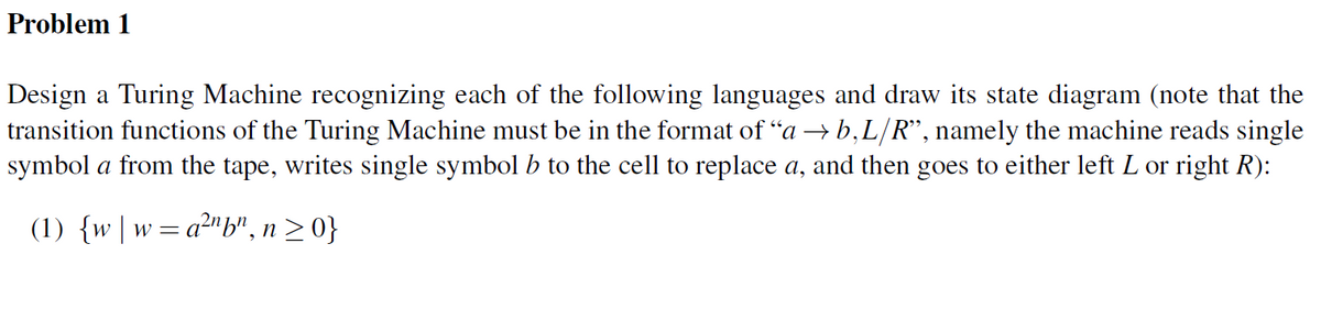 Problem 1
Design a Turing Machine recognizing each of the following languages and draw its state diagram (note that the
transition functions of the Turing Machine must be in the format of “a → b,L/R", namely the machine reads single
symbol a from the tape, writes single symbol b to the cell to replace a, and then goes to either left L or right R):
(1) {w |w=a²"b", n20}
