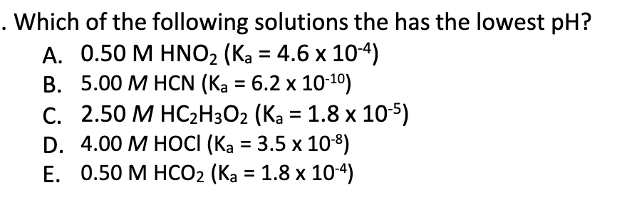 . Which of the following solutions the has the lowest pH?
A. 0.50 M HNO₂ (Ka = 4.6 x 10-4)
B. 5.00 M HCN (K₂ = 6.2 x 10-¹0)
C.
2.50 M HC₂H3O₂ (Ka = 1.8 x 10-5)
D. 4.00 M HOCI (Ka = 3.5 x 10-8)
E. 0.50 M HCO₂ (Ka = 1.8 x 10-4)