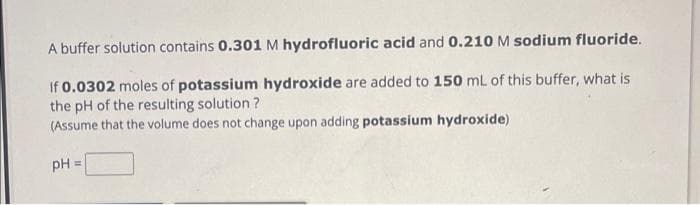 A buffer solution contains 0.301 M hydrofluoric acid and 0.210 M sodium fluoride.
If 0.0302 moles of potassium hydroxide are added to 150 mL of this buffer, what is
the pH of the resulting solution?
(Assume that the volume does not change upon adding potassium hydroxide)
pH =