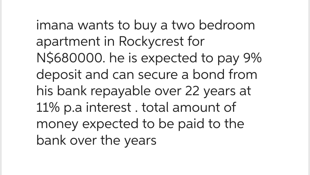 imana wants to buy a two bedroom
apartment in Rockycrest for
N$680000. he is expected to pay 9%
deposit and can secure a bond from
his bank repayable over 22 years at
11% p.a interest . total amount of
money expected to be paid to the
bank over the years