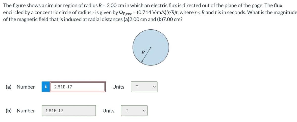 The figure shows a circular region of radius R = 3.00 cm in which an electric flux is directed out of the plane of the page. The flux
encircled by a concentric circle of radius r is given by OE,enc = (0.714 V-m/s) (r/R)t, where r ≤ R and t is in seconds. What is the magnitude
of the magnetic field that is induced at radial distances (a)2.00 cm and (b)7.00 cm?
(a) Number i 2.81E-17
(b) Number 1.81E-17
Units
Units T
T
R