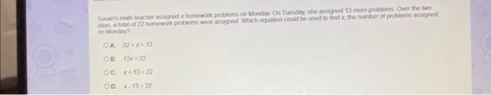 Susan's math teacher assigned ar homework problems on Monday On Tuesday, she assigned 13 more problems. Over the two
days, a total of 22 homework problems were assigned Which equation could be used to find x, the number of problems assigned
on Monday?
OA 22+x=13
OB 13x=22
OC. x+13=22
OD. x-13=22