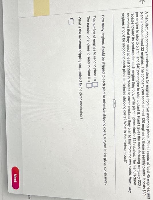 A manufacturing company receives orders for engines from two assembly plants. Plant I needs at least 45 engines, and
plant II needs at least 32 engines. The company can send at most 120 engines to these assembly plants. It costs $30
per engine to ship to plant I and $40 per engine to ship to plant II. Plant I gives the manufacturing company $20 in
rebates toward its products for each engine they buy, while plant Il gives similar $15 rebates. The manufacturer
estimates that they need at least $1500 in rebates to cover products they plan to buy from the two plants. How many
engines should be shipped to each plant to minimize shipping costs? What is the minimum cost?
How many engines should be shipped to each plant to minimize shipping costs, subject to the given constraints?
The number of engines to send to plant I is
The number of engines to send to plant II is
What is the minimum shipping cost, subject to the given constraints?
$
Next
pts