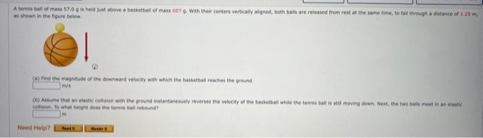 A tennis ball of mass 57.0 g is held just above a basketball of mass 607 g. With their centers v
as shown in the figure below.
|
(a) Find the magnitude of the downward velocity with which the basketbal reaches the ground.
m/s
(b) Assume that an elastic collision with the ground instantaneously reverses the velocity of the basketball while the tennis ball is stis moving down. Next, the two balls meet in an elastic
collision. To what height does the tennis ball rebound)
Need Help?
Road
ers vertically aligned, both balls are released from rest at the same time, to fall through a distance of 1.25 m,
Master