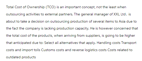 Total Cost of Ownership (TCO) is an important concept, not the least when
outsourcing activities to external partners. The general manager of XXL Ltd. is
about to take a decision on outsourcing production of several items to Asia due to
the fact the company is lacking production capacity. He is however concerned that
the total cost of the products, when arriving from suppliers, is going to be higher
that anticipated due to: Select all alternatives that apply. Handling costs Transport
costs and import tolls Customs costs and reverse logistics costs Costs related to
outdated products