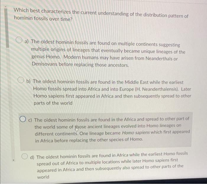 Which best characterizes the current understanding of the distribution pattern of
hominin fossils over time?
a) The oldest hominin fossils are found on multiple continents suggesting
multiple origins of lineages that eventually became unique lineages of the
genus Homo. Modern humans may have arisen from Neanderthals or
Denisovans before replacing those ancestors.
b) The oldest hominin fossils are found in the Middle East while the earliest
Homo fossils spread into Africa and into Europe (H. Neanderthalensis). Later
Homo sapiens first appeared in Africa and then subsequently spread to other
parts of the world
O c) The oldest hominin fossils are found in the Africa and spread to other part of
the world some of those ancient lineages evolved into Homo lineages on
different continents. One lineage became Homo sapiens which first appeared
in Africa before replacing the other species of Homo.
d) The oldest hominin fossils are found in Africa while the earliest Homo fossils
spread out of Africa to multiple locations while later Homo sapiens first
appeared in Africa and then subsequently also spread to other parts of the
world
