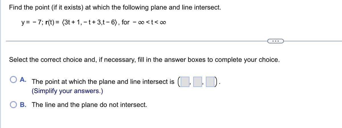 Find the point (if it exists) at which the following plane and line intersect.
y = 7; r(t) = (3t+1, -t+3,t-6), for -∞<t<∞
Select the correct choice and, if necessary, fill in the answer boxes to complete your choice.
A. The point at which the plane and line intersect is (..).
(Simplify your answers.)
B. The line and the plane do not intersect.