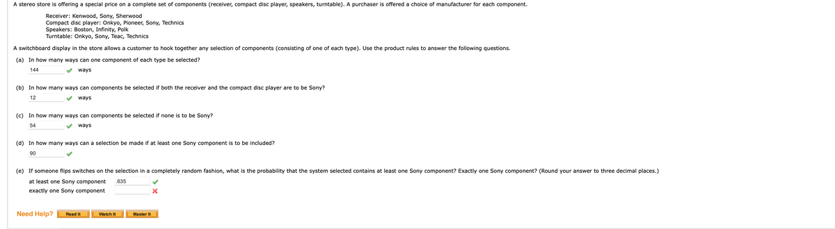 A stereo store is offering a special price on a complete set of components (receiver, compact disc player, speakers, turntable). A purchaser is offered a choice of manufacturer for each component.
Receiver: Kenwood, Sony, Sherwood
Compact disc player: Onkyo, Pioneer, Sony, Technics
Speakers: Boston, Infinity, Polk
Turntable: Onkyo, Sony, Teac, Technics
A switchboard display in the store allows a customer to hook together any selection of components (consisting of one of each type). Use the product rules to answer the following questions.
(a) In how many ways can one component of each type be selected?
144
ways
(b) In how many ways can components be selected if both the receiver and the compact disc player are to be Sony?
12
ways
(c) In how many ways can components be selected if none is to be Sony?
54
ways
(d) In how many ways can a selection be made if at least one Sony component is to be included?
90
(e) If someone flips switches on the selection in a completely random fashion, what is the probability that the system selected contains at least one Sony component? Exactly one Sony component? (Round your answer to three decimal places.)
at least one Sony component .635
exactly one Sony component
Need Help?
Read It
Watch It
Master It
X