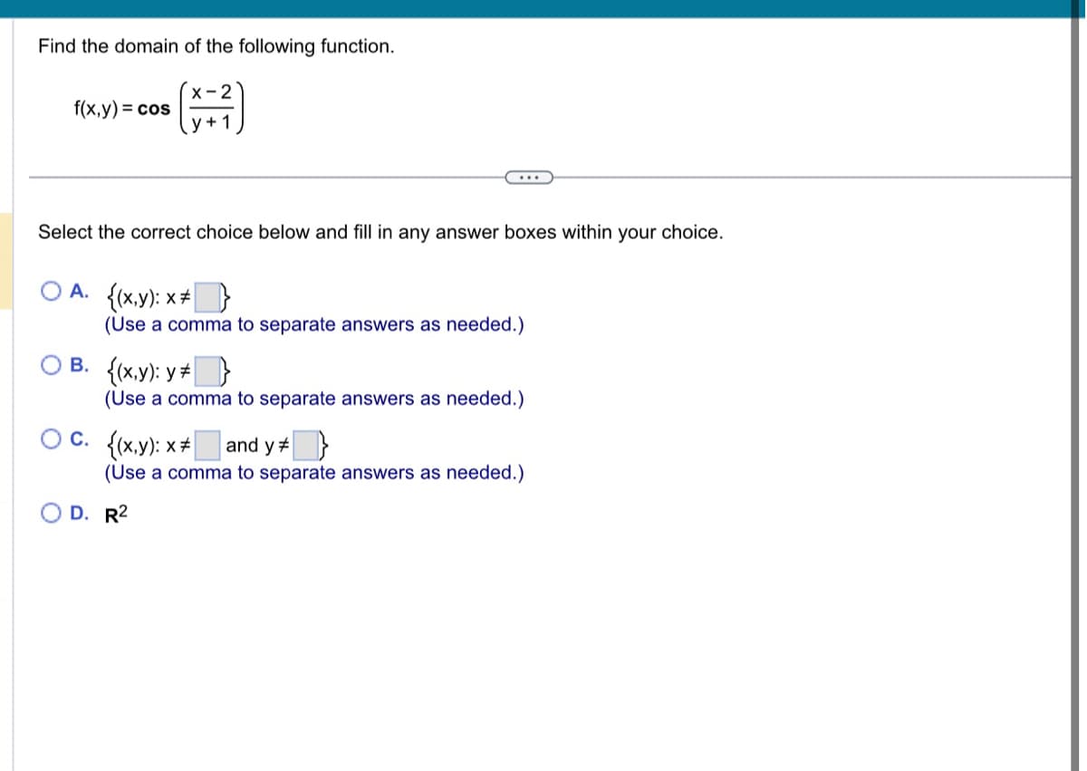 Find the domain of the following function.
X-2
/+1
f(x,y) = cos
Select the correct choice below and fill in any answer boxes within your choice.
A. {(x,y): x*
(Use a comma to separate answers as needed.)
B. {(x,y): y *}
(Use a comma to separate answers as needed.)
C. {(x,y): x* and y*|
(Use a comma to separate answers as needed.)
OD. R²