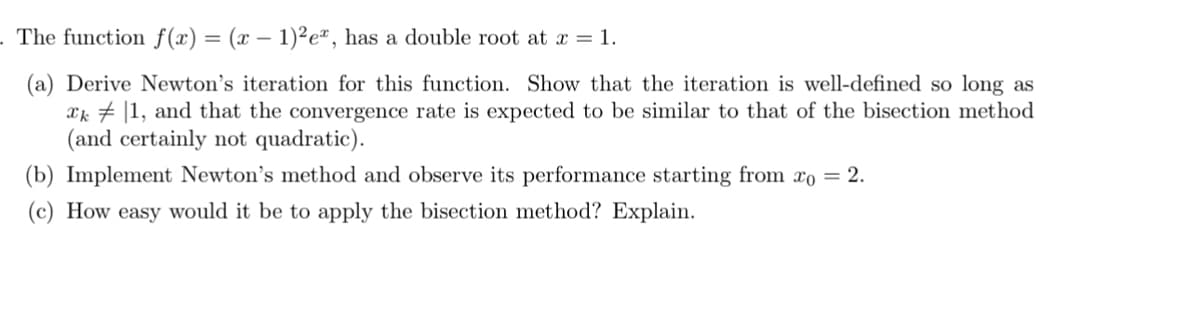 . The function f(x) = (x − 1)²eª, has a double root at x = 1.
(a) Derive Newton's iteration for this function. Show that the iteration is well-defined so long as
xk|1, and that the convergence rate is expected to be similar to that of the bisection method
(and certainly not quadratic).
(b) Implement Newton's method and observe its performance starting from xo = 2.
(c) How easy would it be to apply the bisection method? Explain.