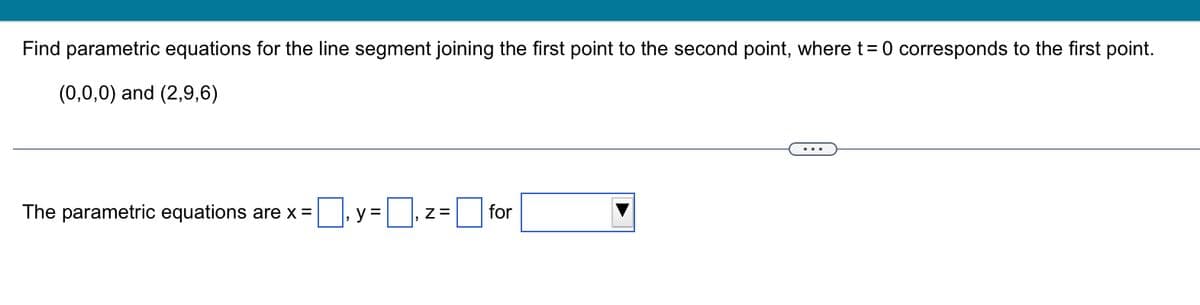 Find parametric equations for the line segment joining the first point to the second point, where t = 0 corresponds to the first point.
(0,0,0) and (2,9,6)
=y=₁ z = for
The parametric equations are x =