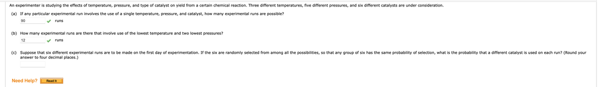 An experimenter is studying the effects of temperature, pressure, and type of catalyst on yield from a certain chemical reaction. Three different temperatures, five different pressures, and six different catalysts are under consideration.
(a) If any particular experimental run involves the use of a single temperature, pressure, and catalyst, how many experimental runs are possible?
90
runs
(b) How many experimental runs are there that involve use of the lowest temperature and two lowest pressures?
12
Need Help?
runs
(c) Suppose that six different experimental runs are to be made on the first day of experimentation. If the six are randomly selected from among all the possibilities, so that any group of six has the same probability of selection, what is the probability that a different catalyst is used on each run? (Round your
answer to four decimal places.)
Read It