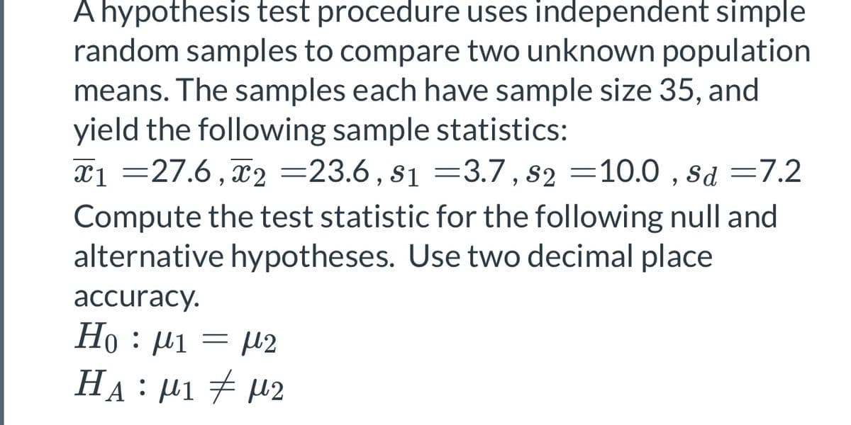 A hypothesis test procedure uses independent simple
random samples to compare two unknown population
means. The samples each have sample size 35, and
yield the following sample statistics:
X₁ =27.6,X2 =23.6, s₁ =3.7, s2 =10.0, sd =7.2
Compute the test statistic for the following null and
alternative hypotheses. Use two decimal place
accuracy.
Ho : μι = μ2
HA: M₁ M2