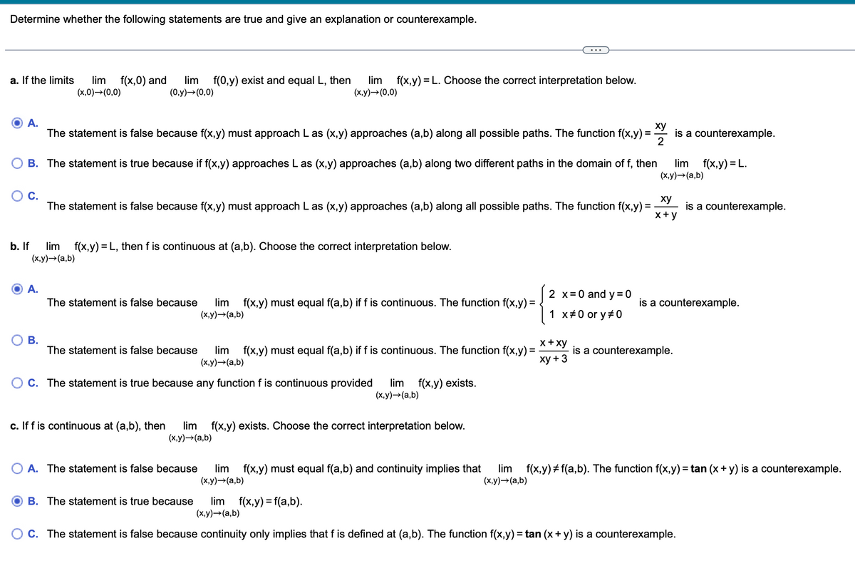 Determine whether the following statements are true and give an explanation or counterexample.
a. If the limits lim f(x,0) and
(x,0)→(0,0)
A.
xy
2
The statement is false because f(x,y) must approach Las (x,y) approaches (a,b) along all possible paths. The function f(x, y) =
B. The statement is true because if f(x,y) approaches L as (x,y) approaches (a,b) along two different paths in the domain of f, then
lim f(0,y) exist and equal L, then lim f(x,y)= L. Choose the correct interpretation below.
(0,y) → (0,0)
(x,y)→ (0,0)
A.
b. If
lim f(x,y) = L, then f is continuous at (a,b). Choose the correct interpretation below.
(x,y) →(a,b)
B.
The statement is false because lim f(x,y) must equal f(a,b) if f is continuous. The function f(x,y) =
(x,y) →(a,b)
The statement is false because f(x,y) must approach L as (x,y) approaches (a,b) along all possible paths. The function f(x,y) =
xy
x+y
The statement is false because lim f(x,y) must equal f(a,b) if f is continuous. The function f(x,y) =
(x,y) →(a,b)
x + xy
xy + 3
C. The statement is true because any function f is continuous provided lim f(x,y) exists.
(x,y) →(a,b)
c. If f is continuous at (a,b), then lim f(x,y) exists. Choose the correct interpretation below.
(x,y) →(a,b)
2 x = 0 and y = 0
1 x #0 or y#0
A. The statement is false because
is a counterexample.
lim f(x,y) = L.
(x,y) → (a,b)
is a counterexample.
is a counterexample.
is a counterexample.
lim f(x,y) must equal f(a,b) and continuity implies that lim f(x,y) #f(a,b). The function f(x,y)=tan (x + y) is a counterexample.
(x,y) →→(a,b)
(x,y)→ (a,b)
B. The statement is true because lim f(x,y) = f(a,b).
(x,y) →(a,b)
C. The statement is false because continuity only implies that f is defined at (a,b). The function f(x,y) = tan (x + y) is a counterexample.