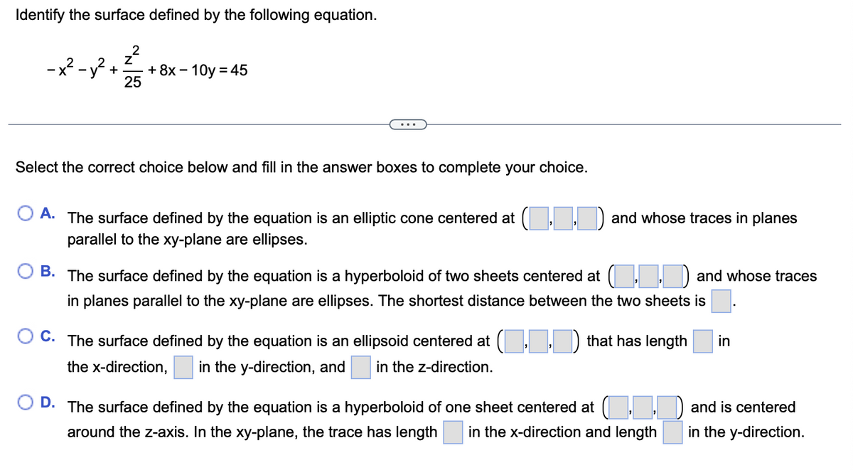 Identify the surface defined by the following equation.
-2²-8²+12/25 + 8x - 10y = 45
Select the correct choice below and fill in the answer boxes to complete your choice.
OA. The surface defined by the equation is an elliptic cone centered at (..) and whose traces in planes
parallel to the xy-plane are ellipses.
OB. The surface defined by the equation is a hyperboloid of two sheets centered at .. and whose traces
in planes parallel to the xy-plane are ellipses. The shortest distance between the two sheets is
OC. The surface defined by the equation is an ellipsoid centered at (..) that has length
the x-direction, in the y-direction, and in the z-direction.
OD. The surface defined by the equation is a hyperboloid of one sheet centered at (..
around the z-axis. In the xy-plane, the trace has length in the x-direction and length
in
and is centered
in the y-direction.