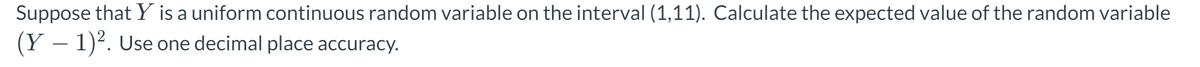 Suppose that Y is a uniform continuous random variable on the interval (1,11). Calculate the expected value of the random variable
(Y− 1)². Use one decimal place accuracy.