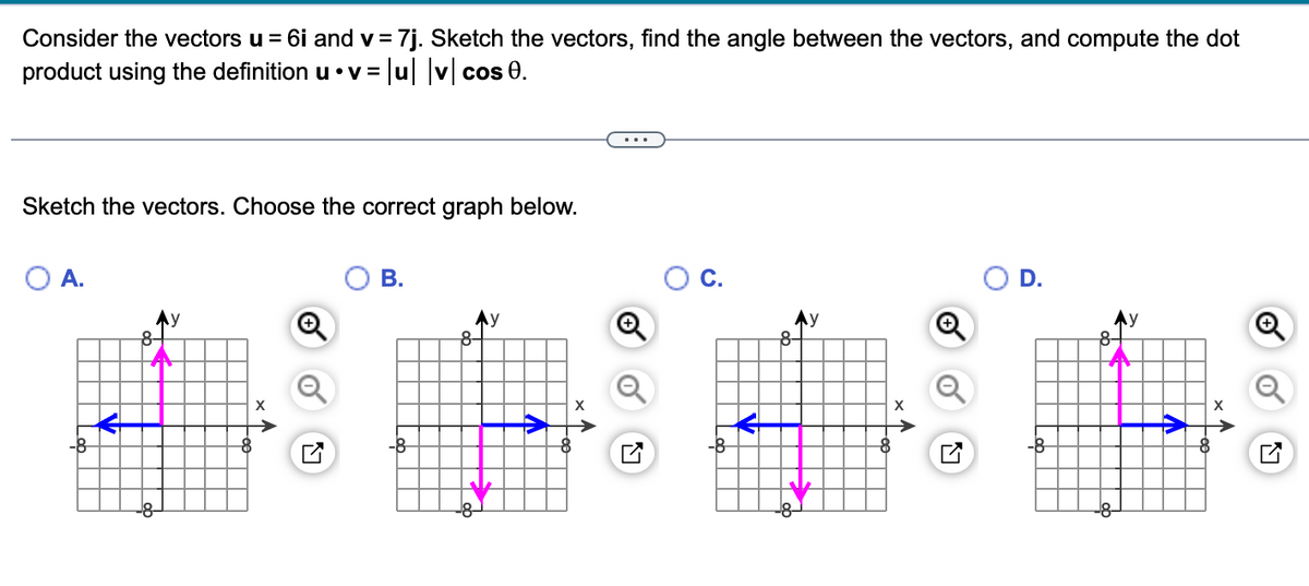 Consider the vectors u = 6i and v=
product using the definition u⚫v=
Sketch the vectors. Choose the correct graph below.
O A.
Ау
8-
= 7j. Sketch the vectors, find the angle between the vectors, and compute the dot
=|u| |v| cos 0.
8
X
B.
-8
Ay
8-
D.
8
Ly