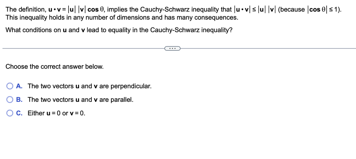 The definition, u⚫v= = |u| |v| cos 0, implies the Cauchy-Schwarz inequality that |u•v|≤|u| |v| (because cos 0 ≤ 1).
This inequality holds in any number of dimensions and has many consequences.
What conditions on u and v lead to equality in the Cauchy-Schwarz inequality?
Choose the correct answer below.
O A. The two vectors u and v are perpendicular.
B. The two vectors u and v are parallel.
C. Either u = 0 or v=0.