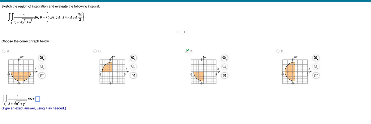 Sketch the region of integration and evaluate the following integral.
1
3π
[[ TAR= #
SS
-dA, R =
3
2 2
2
R 3+√x +y*
Choose the correct graph below.
O A.
SS
5-
1
= {(1,0): 0 srs
-dA=
2
Ly
≤r≤4,≤0≤
2
R 3+√x +
(Type an exact answer, using as needed.)
B.
5-
Ⓡ
Ly
C.
>
X
LV
O
5-
X