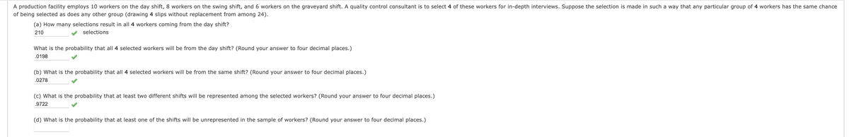 A production facility employs 10 workers on the day shift, 8 workers on the swing shift, and 6 workers on the graveyard shift. A quality control consultant is to select 4 of these workers for in-depth interviews. Suppose the selection is made in such a way that any particular group of 4 workers has the same chance
of being selected as does any other group (drawing 4 slips without replacement from among 24).
(a) How many selections result in all 4 workers coming from the day shift?
210
selections
What is the probability that all 4 selected workers will be from the day shift? (Round your answer to four decimal places.)
.0198
(b) What is the probability that all 4 selected workers will be from the same shift? (Round your answer to four decimal places.)
.0278
(c) What is the probability that at least two different shifts will be represented among the selected workers? (Round your answer to four decimal places.)
.9722
(d) What is the probability that at least one of the shifts will be unrepresented in the sample of workers? (Round your answer to four decimal places.)