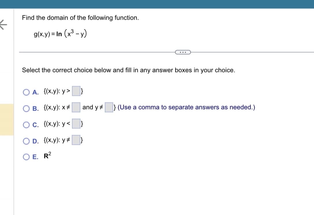 ←
Find the domain of the following function.
g(x,y) = In (x³ - y)
...
Select the correct choice below and fill in any answer boxes in your choice.
A. {(x,y):y>
B. {(x,y): x #
C. {(x,y): y<
O D. {(x,y): y #
E. R2
and y} (Use a comma to separate answers as needed.)