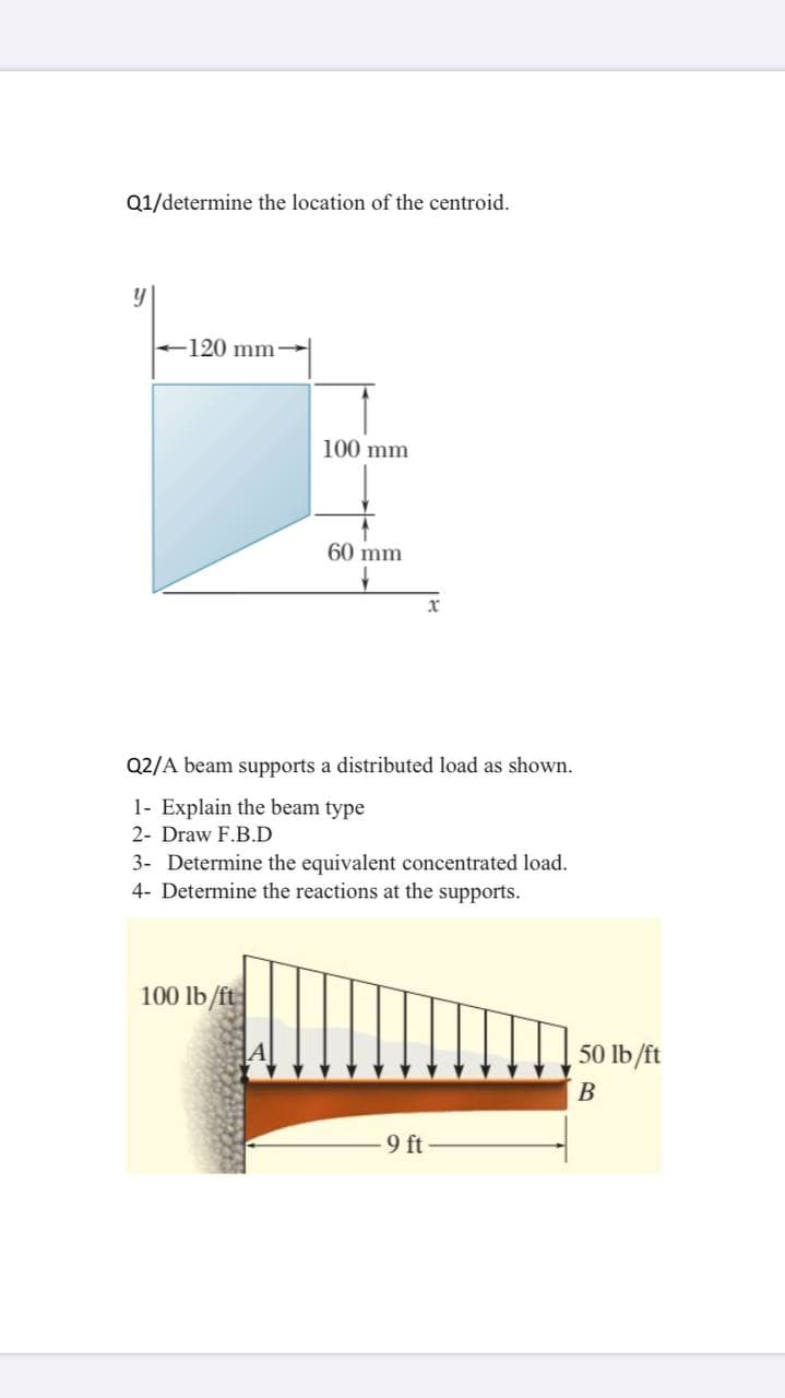 Q1/determine the location of the centroid.
120 mm
100 mm
60 mm
Q2/A beam supports a distributed load as shown.
1- Explain the beam type
2- Draw F.B.D
3- Determine the equivalent concentrated load.
4- Determine the reactions at the supports.
100 lb /ft
50 lb/ft
B
-9 ft
