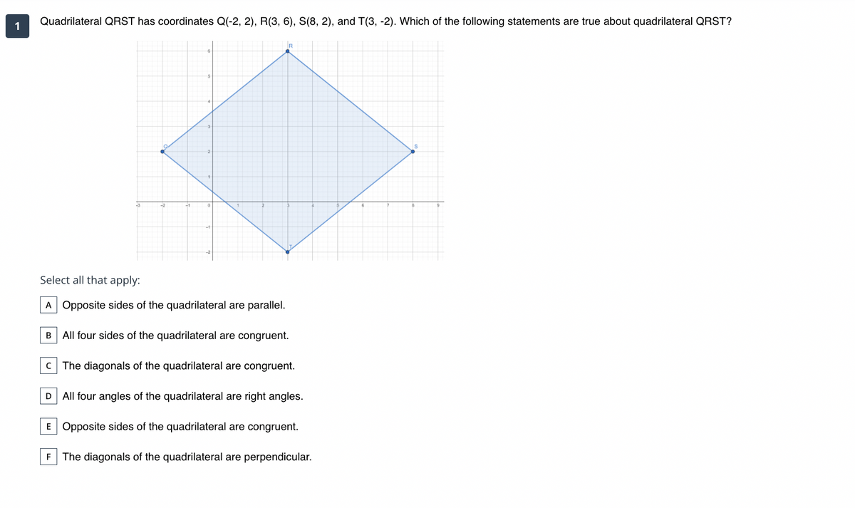 Quadrilateral QRST has coordinates Q(-2, 2), R(3, 6), S(8, 2), and T(3, -2). Which of the following statements are true about quadrilateral QRST?
1
Q
Select all that apply:
A Opposite sides of the quadrilateral are parallel.
B
All four sides of the quadrilateral are congruent.
c The diagonals of the quadrilateral are congruent.
D All four angles of the quadrilateral are right angles.
E Opposite sides of the quadrilateral are congruent.
F The diagonals of the quadrilateral are perpendicular.