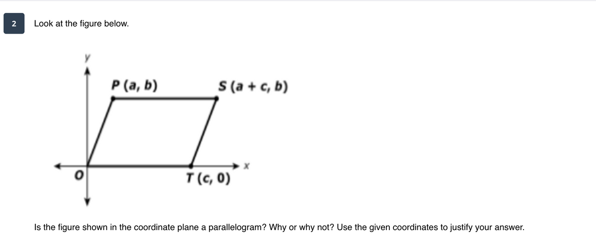 2
Look at the figure below.
S (a + c, b)
P (a, b)
T (c, 0)
Is the figure shown in the coordinate plane a parallelogram? Why or why not? Use the given coordinates to justify your answer.