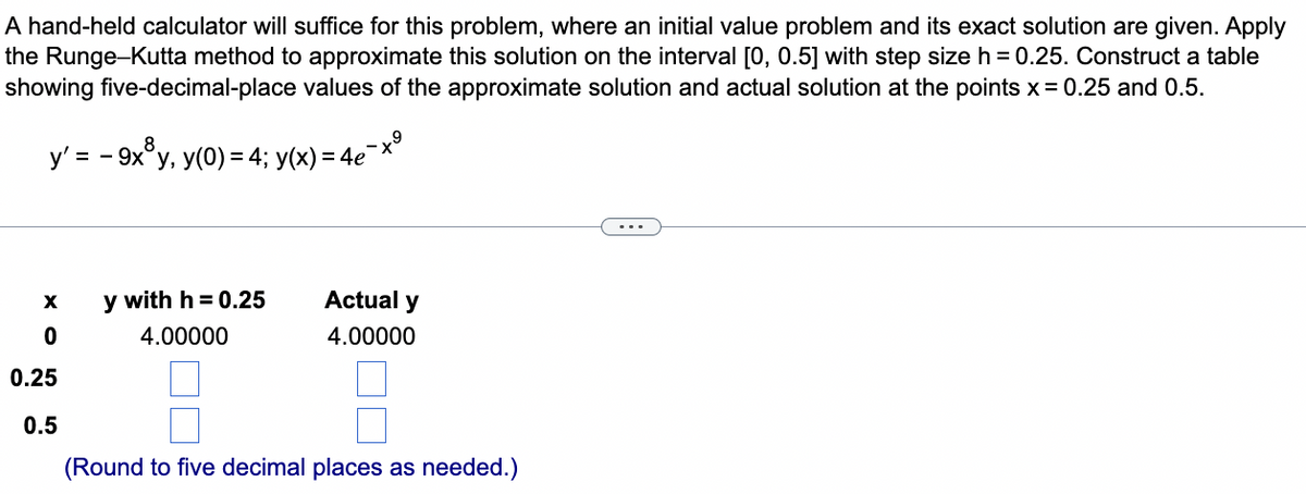 A hand-held calculator will suffice for this problem, where an initial value problem and its exact solution are given. Apply
the Runge-Kutta method to approximate this solution on the interval [0, 0.5] with step size h = 0.25. Construct a table
showing five-decimal-place values of the approximate solution and actual solution at the points x = 0.25 and 0.5.
y' = = 9x³°³y, y(0) = 4; y(x) = 4e¯
-
X
y with h = 0.25
Actual y
4.00000
4.00000
0
0.25
0.5
☐ ☐
(Round to five decimal places as needed.)