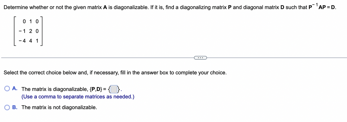 Determine whether or not the given matrix A is diagonalizable. If it is, find a diagonalizing matrix P and diagonal matrix D such that P 1 AP = D.
01 0
-1 20
-4 4 1
Select the correct choice below and, if necessary, fill in the answer box to complete your choice.
A. The matrix is diagonalizable, {P,D} = {}.
(Use a comma to separate matrices as needed.)
B. The matrix is not diagonalizable.