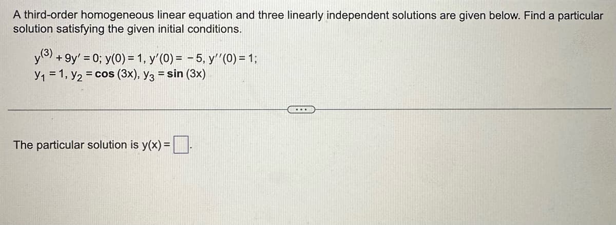 A third-order homogeneous linear equation and three linearly independent solutions are given below. Find a particular
solution satisfying the given initial conditions.
y (3) +9y' = 0; y(0) = 1, y'(0) = -5, y''(0) = 1;
Y₁ = 1, y₂ = cos (3x), y3 = sin (3x)
The particular solution is y(x) =