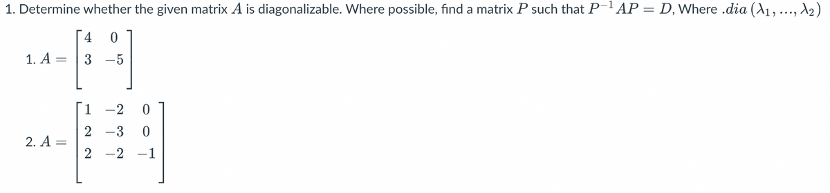 1. Determine whether the given matrix A is diagonalizable. Where possible, find a matrix P such that P-1 AP = D, Where .dia (A1, ..., №2)
1. A =
4 0
3 -5
1-2 0
2-3 0
2. A =
2-2-1