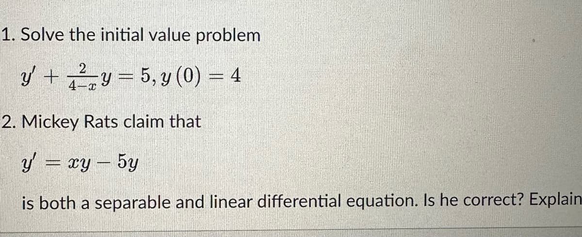 1. Solve the initial value problem
2
y' + √²y = 5, y (0) = 4
2. Mickey Rats claim that
y = xy − 5y
is both a separable and linear differential equation. Is he correct? Explain