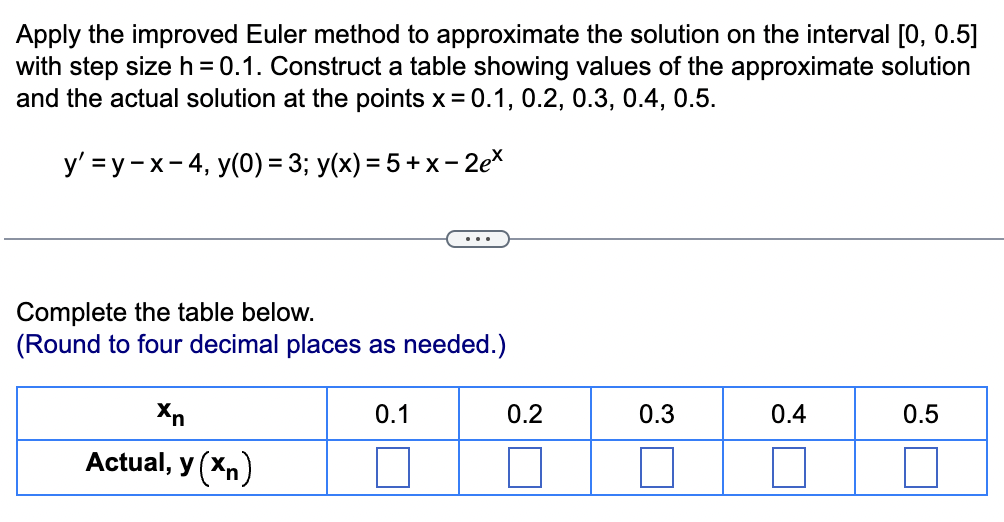 Apply the improved Euler method to approximate the solution on the interval [0, 0.5]
with step size h = 0.1. Construct a table showing values of the approximate solution
and the actual solution at the points x = 0.1, 0.2, 0.3, 0.4, 0.5.
y' =y-x-4, y(0) = 3; y(x) = 5+x-2ex
...
Complete the table below.
(Round to four decimal places as needed.)
Xn
0.1
0.2
0.3
33
Actual, y (xn)
0.4
0.5