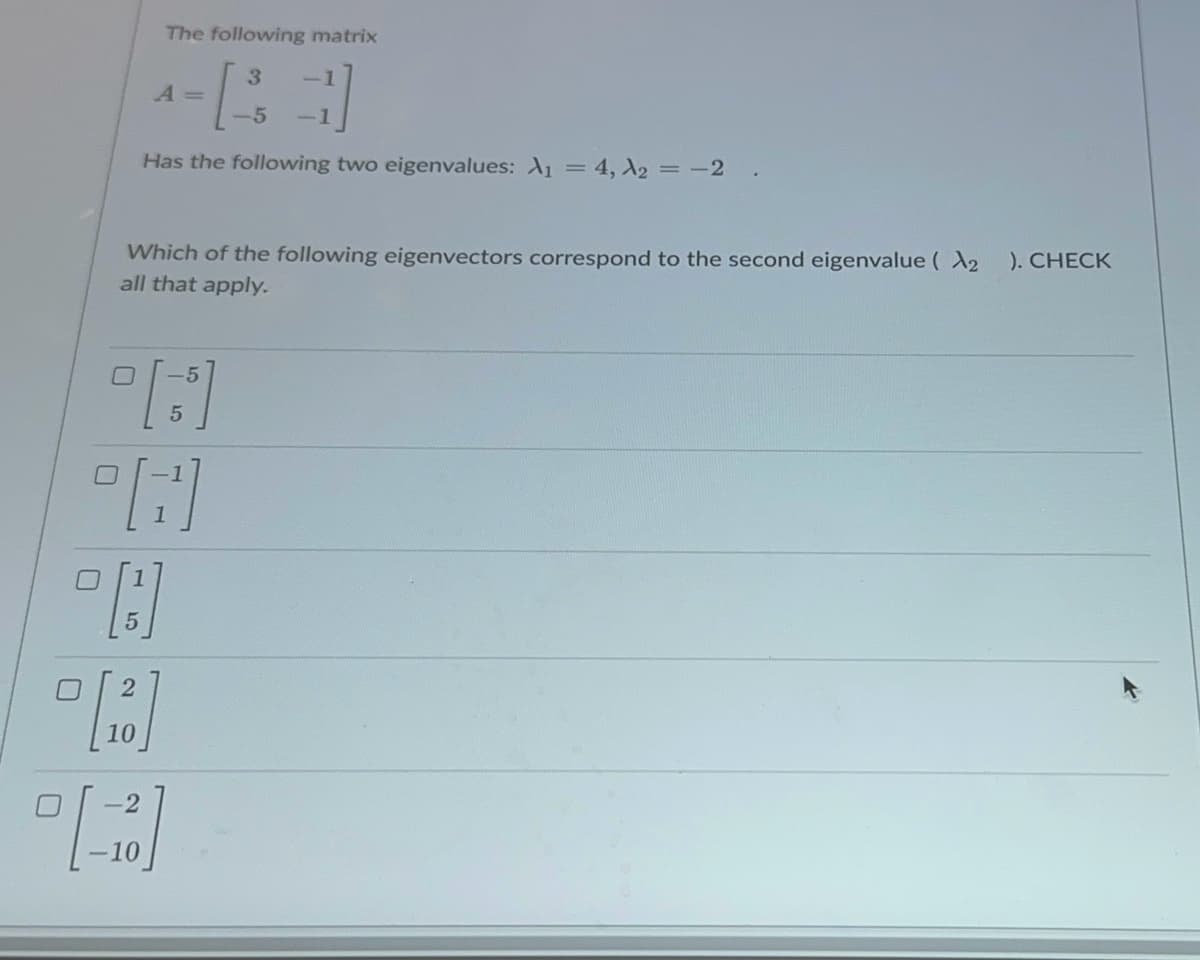 The following matrix
A =
3
5
Has the following two eigenvalues: A₁ = 4, λ2 = -2
Which of the following eigenvectors correspond to the second eigenvalue ( 2 ). CHECK
all that apply.
ח
5
☐
15
10
-2
-10