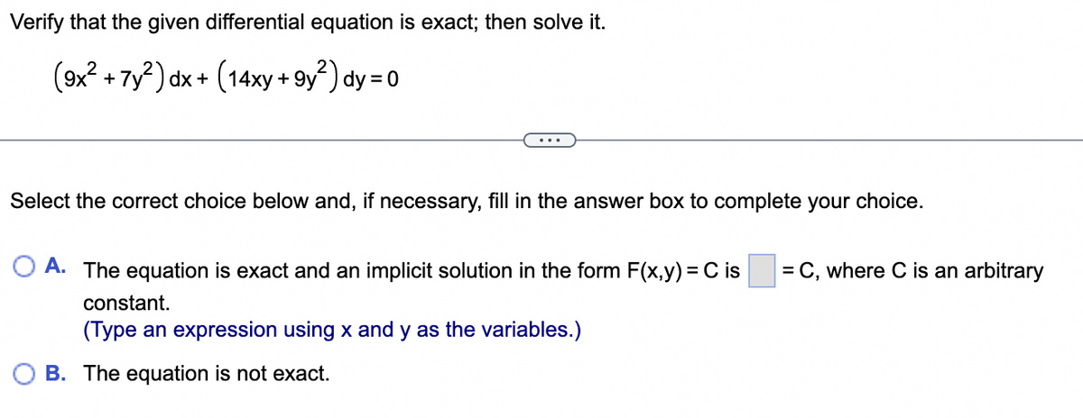 Verify that the given differential equation is exact; then solve it.
(9x² + 7y²) dx + (14xy +9y²) dy = 0
Select the correct choice below and, if necessary, fill in the answer box to complete your choice.
A. The equation is exact and an implicit solution in the form F(x,y) = C is
constant.
(Type an expression using x and y as the variables.)
B. The equation is not exact.
= C, where C is an arbitrary