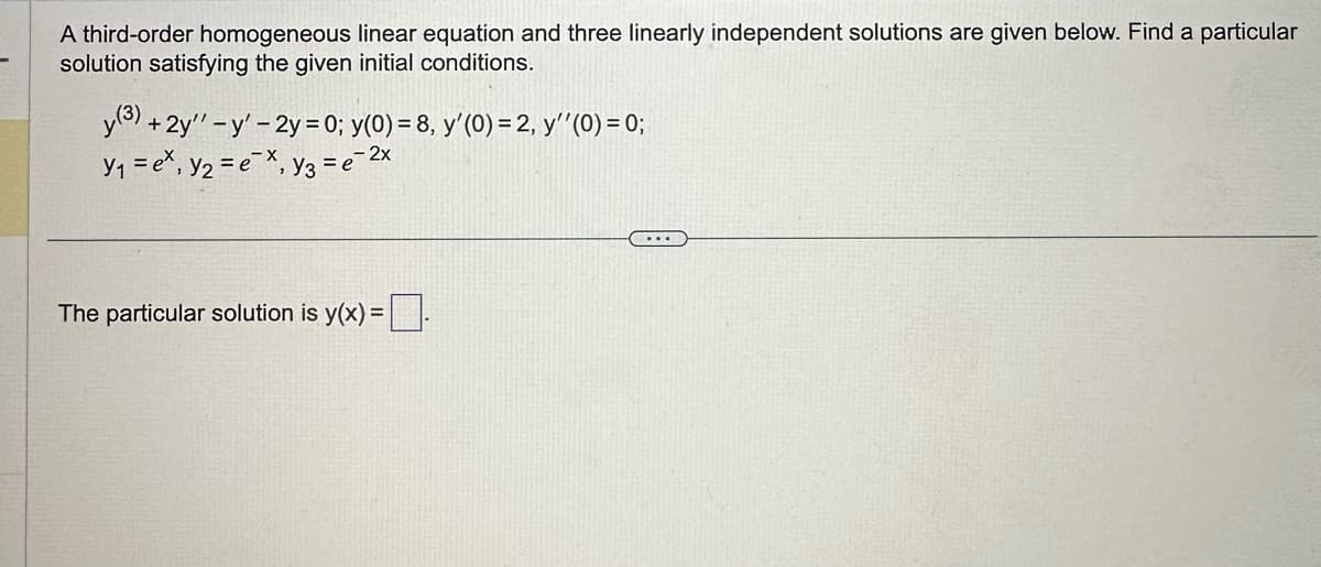 A third-order homogeneous linear equation and three linearly independent solutions are given below. Find a particular
solution satisfying the given initial conditions.
y (3) + 2y'' - y' - 2y = 0; y(0) = 8, y'(0) = 2, y''(0) = 0;
Y₁ = ex, y₂ = ex, y3 = e- 2x
The particular solution is y(x) = .