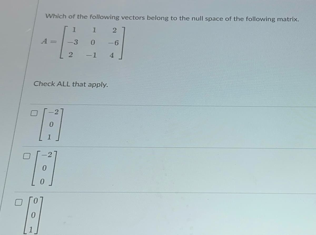 ப
Which of the following vectors belong to the null space of the following matrix.
1
1
2
A =
-3
0
-6
2
-1
4
Check ALL that apply.
A